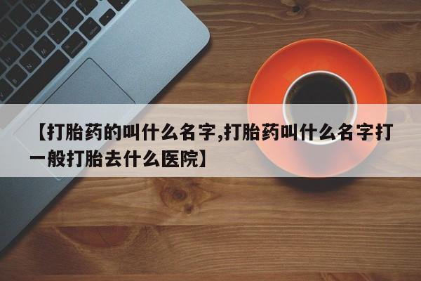打胎药微信上哪里买【打胎药的叫什么名字,打胎药叫什么名字打一般打胎去什么医院】