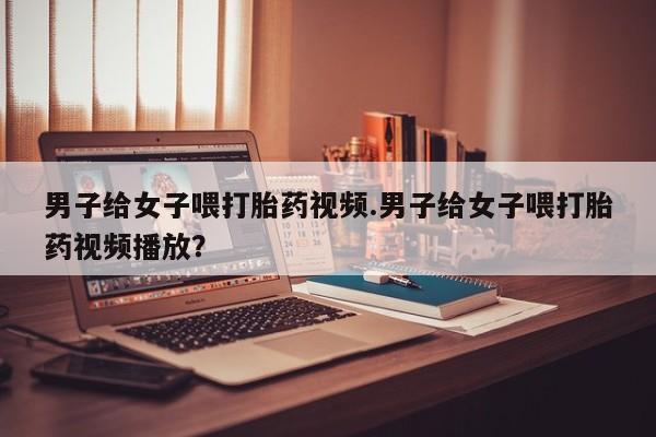 打胎药微信上哪里买男子给女子喂打胎药视频.男子给女子喂打胎药视频播放？