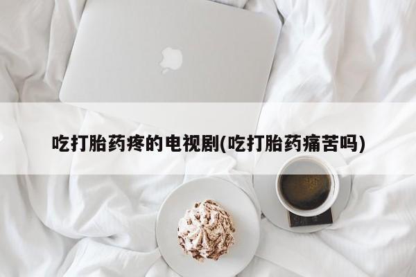 打胎药微信上哪里买吃打胎药疼的电视剧(吃打胎药痛苦吗)