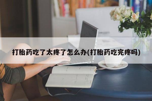 打胎药微信上哪里买打胎药吃了太疼了怎么办(打胎药吃完疼吗)