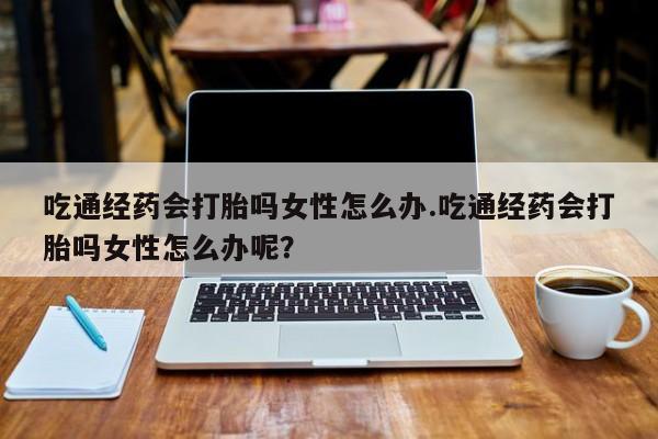打胎药微信上哪里买吃通经药会打胎吗女性怎么办.吃通经药会打胎吗女性怎么办呢？