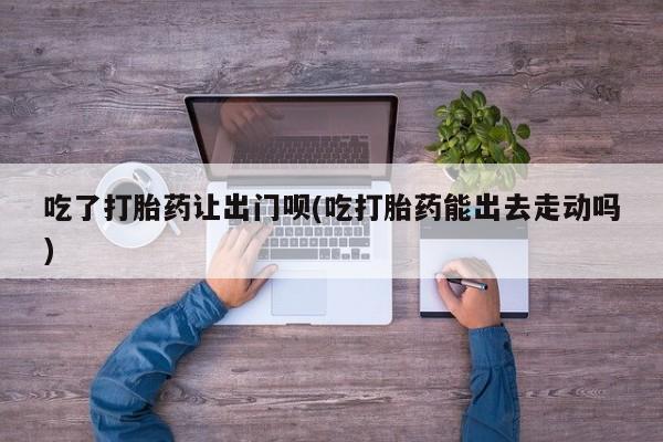 打胎药微信上哪里买吃了打胎药让出门呗(吃打胎药能出去走动吗)