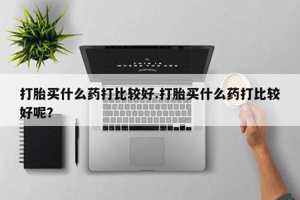 打胎药微信上哪里买打胎买什么药打比较好.打胎买什么药打比较好呢？