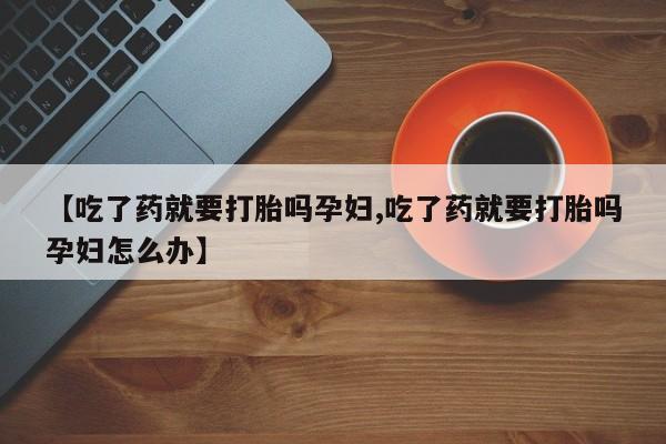 打胎药微信上哪里买【吃了药就要打胎吗孕妇,吃了药就要打胎吗孕妇怎么办】