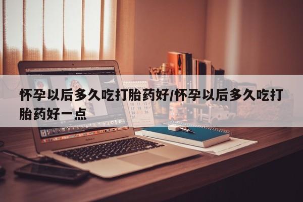 打胎药微信上哪里买怀孕以后多久吃打胎药好/怀孕以后多久吃打胎药好一点