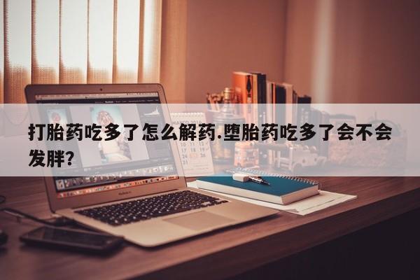 打胎药微信上哪里买打胎药吃多了怎么解药.堕胎药吃多了会不会发胖？