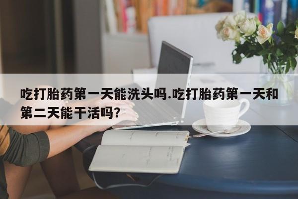 打胎药微信上哪里买吃打胎药第一天能洗头吗.吃打胎药第一天和第二天能干活吗？