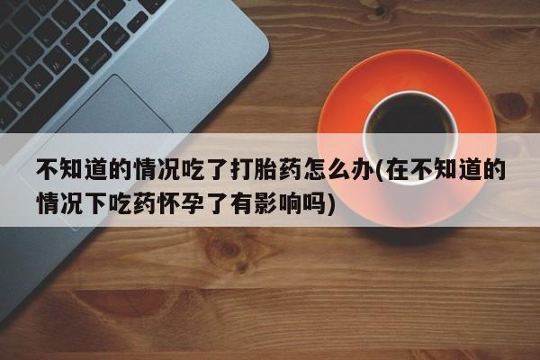 打胎药微信上哪里买不知道的情况吃了打胎药怎么办(在不知道的情况下吃药怀孕了有影响吗)
