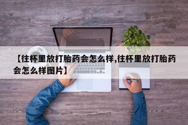 打胎药微信上哪里买【往杯里放打胎药会怎么样,往杯里放打胎药会怎么样图片】