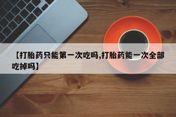 打胎药微信上哪里买【打胎药只能第一次吃吗,打胎药能一次全部吃掉吗】