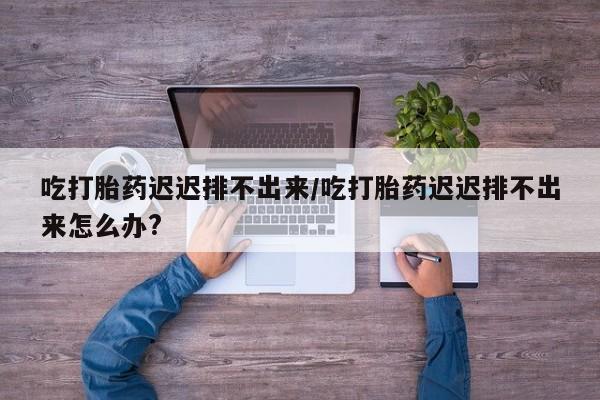 打胎药微信上哪里买吃打胎药迟迟排不出来/吃打胎药迟迟排不出来怎么办?