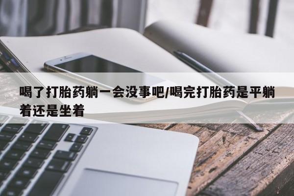 打胎药微信上哪里买喝了打胎药躺一会没事吧/喝完打胎药是平躺着还是坐着