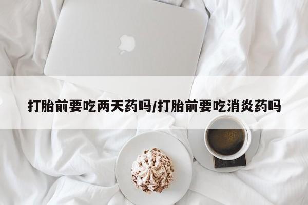 打胎药微信上哪里买打胎前要吃两天药吗/打胎前要吃消炎药吗
