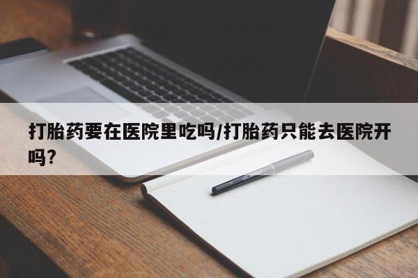打胎药微信上哪里买打胎药要在医院里吃吗/打胎药只能去医院开吗?