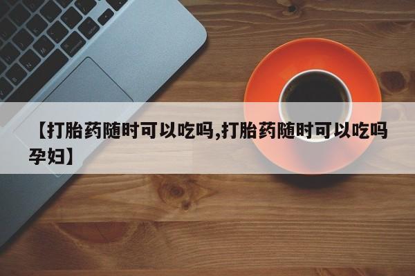 打胎药微信上哪里买【打胎药随时可以吃吗,打胎药随时可以吃吗孕妇】