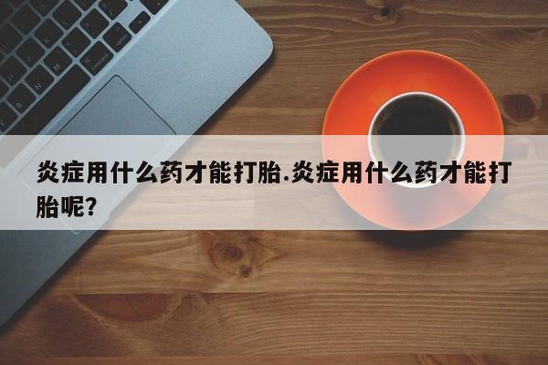 打胎药微信上哪里买炎症用什么药才能打胎.炎症用什么药才能打胎呢？