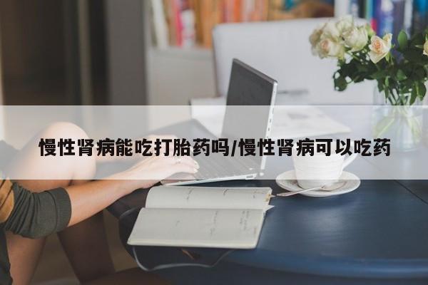 打胎药微信上哪里买慢性肾病能吃打胎药吗/慢性肾病可以吃药