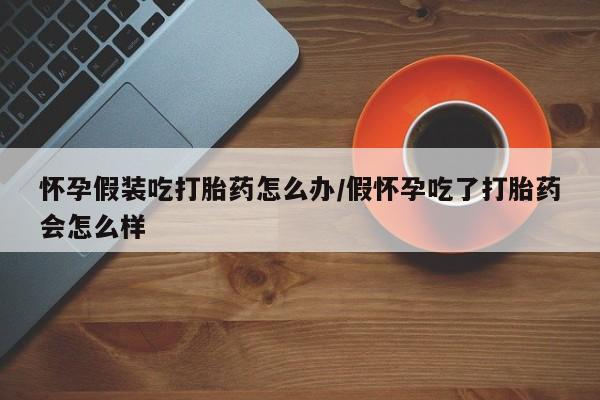 打胎药微信上哪里买怀孕假装吃打胎药怎么办/假怀孕吃了打胎药会怎么样