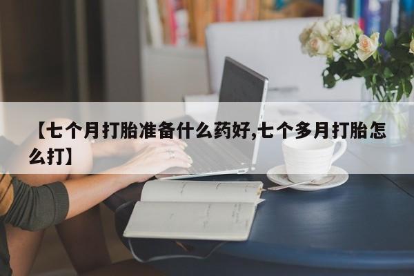 打胎药微信上哪里买【七个月打胎准备什么药好,七个多月打胎怎么打】