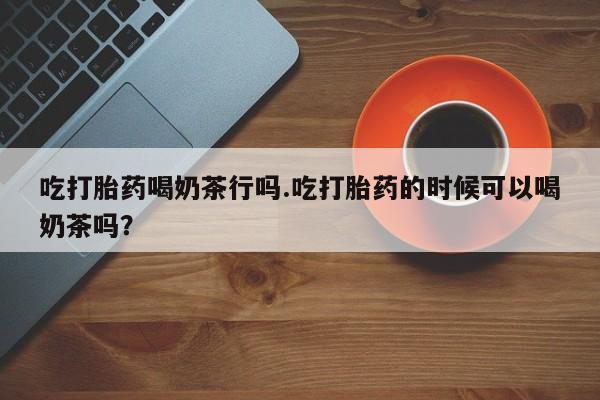 打胎药微信上哪里买吃打胎药喝奶茶行吗.吃打胎药的时候可以喝奶茶吗？