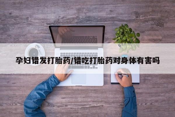 打胎药微信上哪里买孕妇错发打胎药/错吃打胎药对身体有害吗