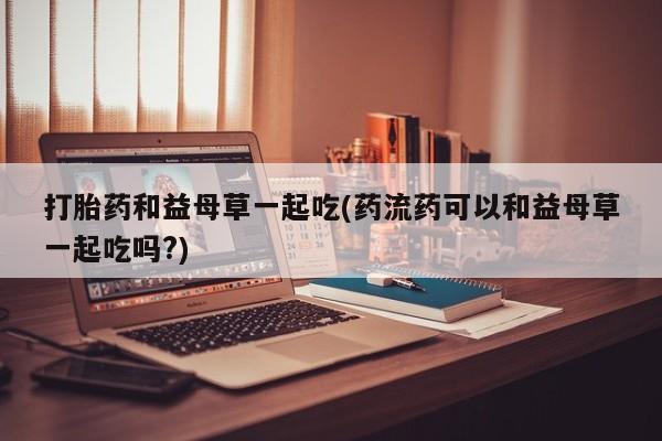 打胎药微信上哪里买打胎药和益母草一起吃(药流药可以和益母草一起吃吗?)