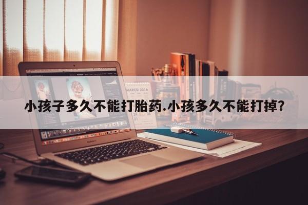 打胎药微信上哪里买小孩子多久不能打胎药.小孩多久不能打掉？