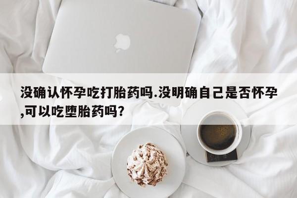 打胎药微信上哪里买没确认怀孕吃打胎药吗.没明确自己是否怀孕,可以吃堕胎药吗？