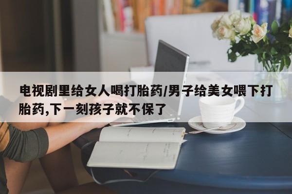 打胎药微信上哪里买电视剧里给女人喝打胎药/男子给美女喂下打胎药,下一刻孩子就不保了
