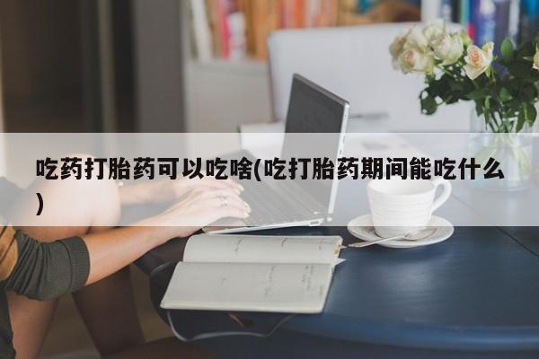 打胎药微信上哪里买吃药打胎药可以吃啥(吃打胎药期间能吃什么)