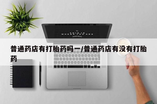打胎药微信上哪里买普通药店有打胎药吗一/普通药店有没有打胎药