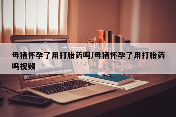 打胎药微信上哪里买母猪怀孕了用打胎药吗/母猪怀孕了用打胎药吗视频
