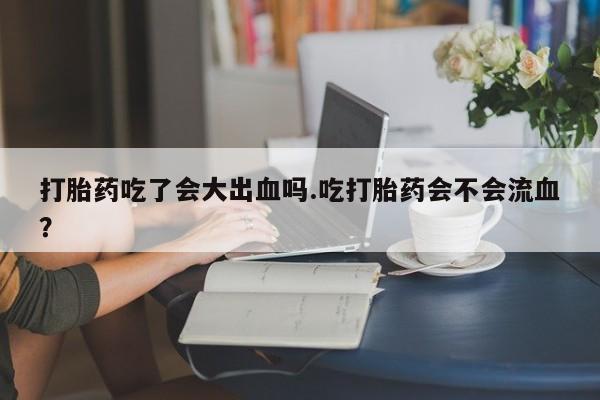 打胎药微信上哪里买打胎药吃了会大出血吗.吃打胎药会不会流血？