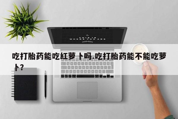 打胎药微信上哪里买吃打胎药能吃红萝卜吗.吃打胎药能不能吃萝卜？