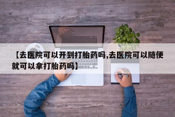 打胎药微信上哪里买【去医院可以开到打胎药吗,去医院可以随便就可以拿打胎药吗】