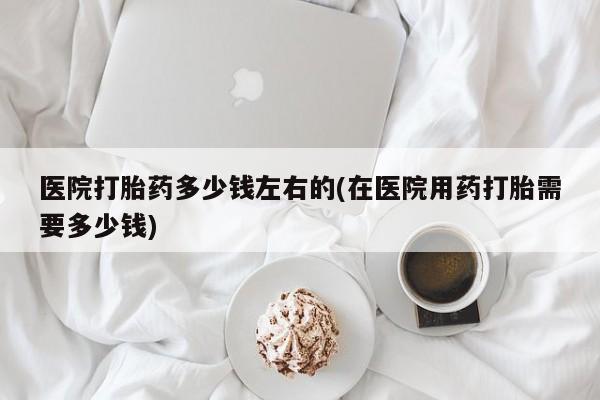 打胎药微信上哪里买医院打胎药多少钱左右的(在医院用药打胎需要多少钱)