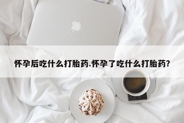 打胎药微信上哪里买怀孕后吃什么打胎药.怀孕了吃什么打胎药？