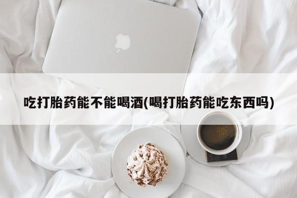 打胎药微信上哪里买吃打胎药能不能喝酒(喝打胎药能吃东西吗)
