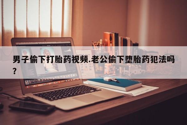 打胎药微信上哪里买男子偷下打胎药视频.老公偷下堕胎药犯法吗？