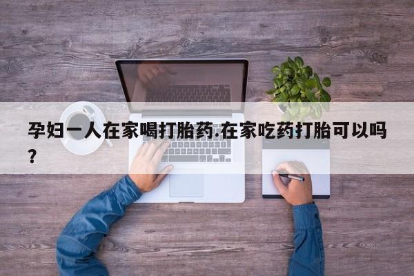 打胎药微信上哪里买孕妇一人在家喝打胎药.在家吃药打胎可以吗？