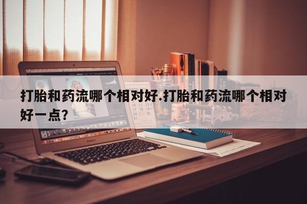 打胎药微信上哪里买打胎和药流哪个相对好.打胎和药流哪个相对好一点？