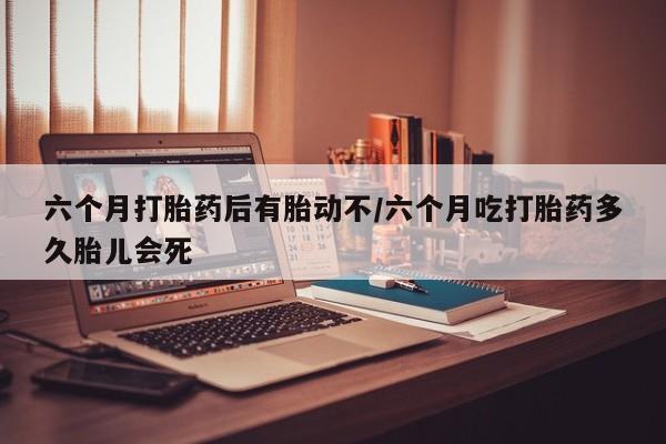 打胎药微信上哪里买六个月打胎药后有胎动不/六个月吃打胎药多久胎儿会死