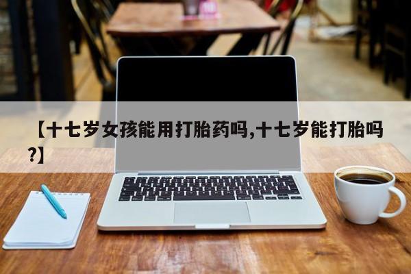 打胎药微信上哪里买【十七岁女孩能用打胎药吗,十七岁能打胎吗?】