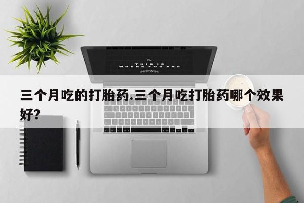 打胎药微信上哪里买三个月吃的打胎药.三个月吃打胎药哪个效果好？