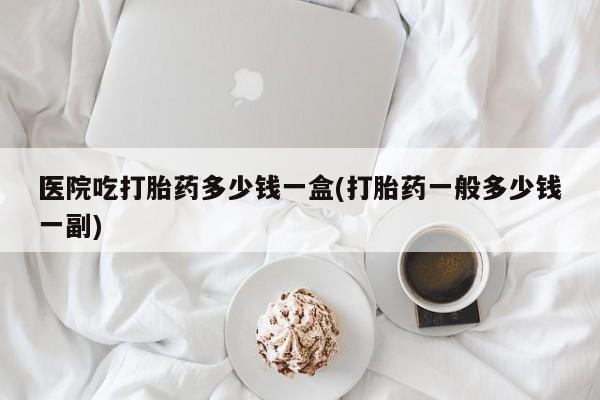 打胎药微信上哪里买医院吃打胎药多少钱一盒(打胎药一般多少钱一副)