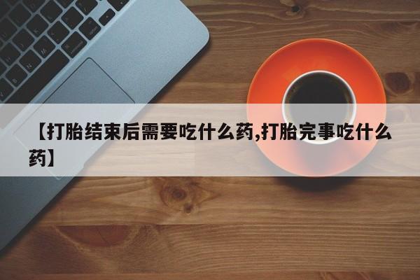 打胎药微信上哪里买【打胎结束后需要吃什么药,打胎完事吃什么药】