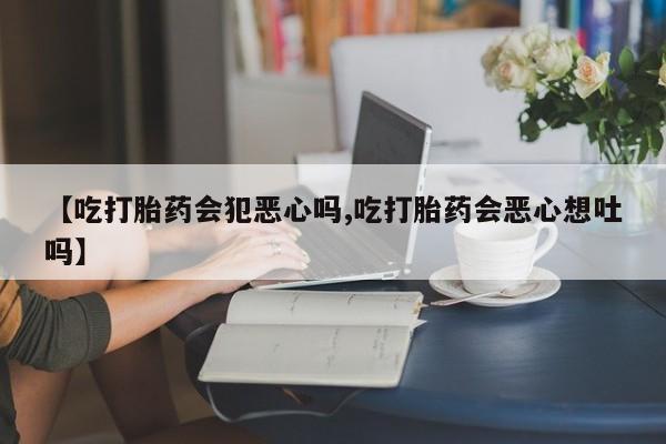打胎药微信上哪里买【吃打胎药会犯恶心吗,吃打胎药会恶心想吐吗】