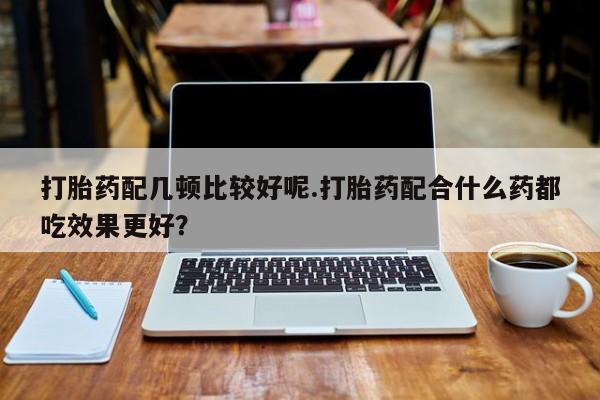 打胎药微信上哪里买打胎药配几顿比较好呢.打胎药配合什么药都吃效果更好？