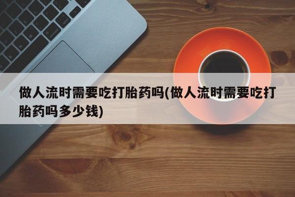 打胎药微信上哪里买做人流时需要吃打胎药吗(做人流时需要吃打胎药吗多少钱)