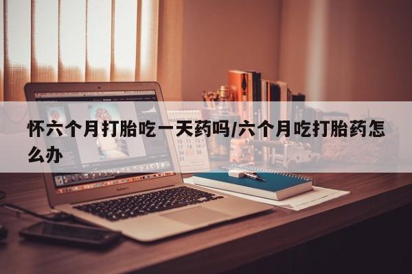 打胎药微信上哪里买怀六个月打胎吃一天药吗/六个月吃打胎药怎么办